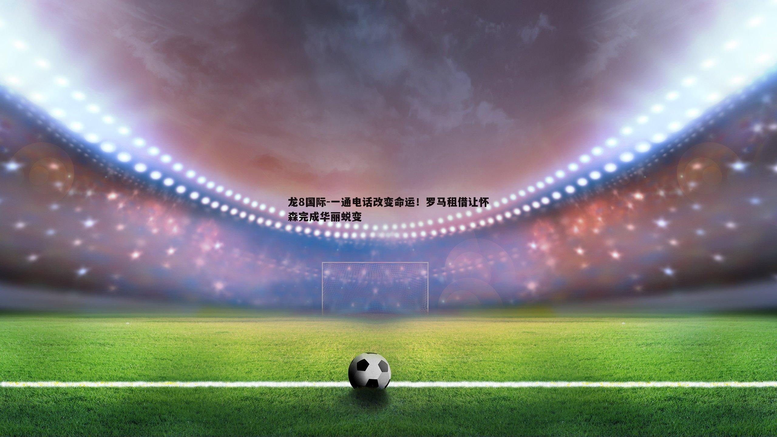 一通电话改变命运!罗马租借让怀森完成华丽蜕变