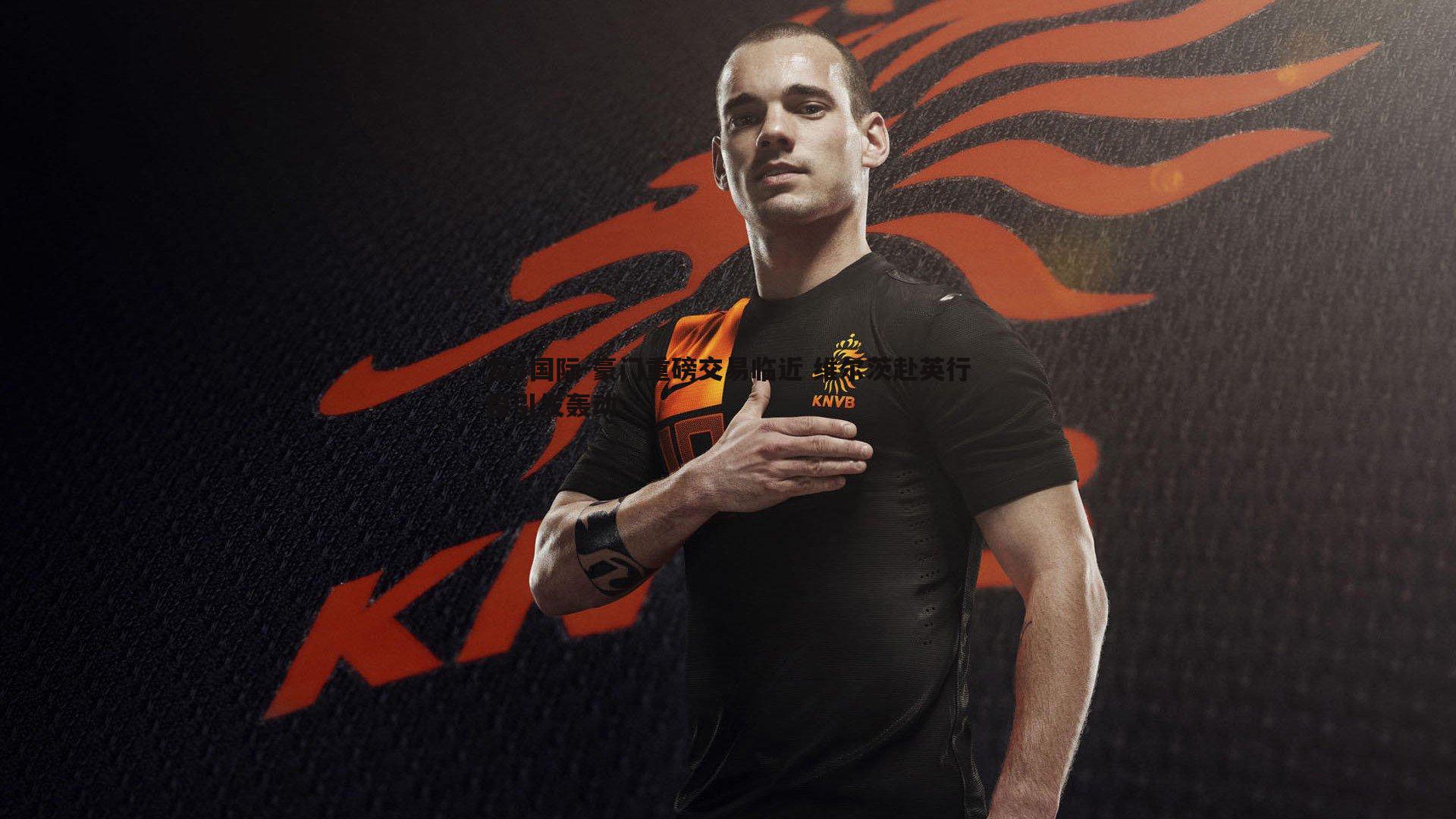 豪门重磅交易临近 维尔茨赴英行程引发轰动