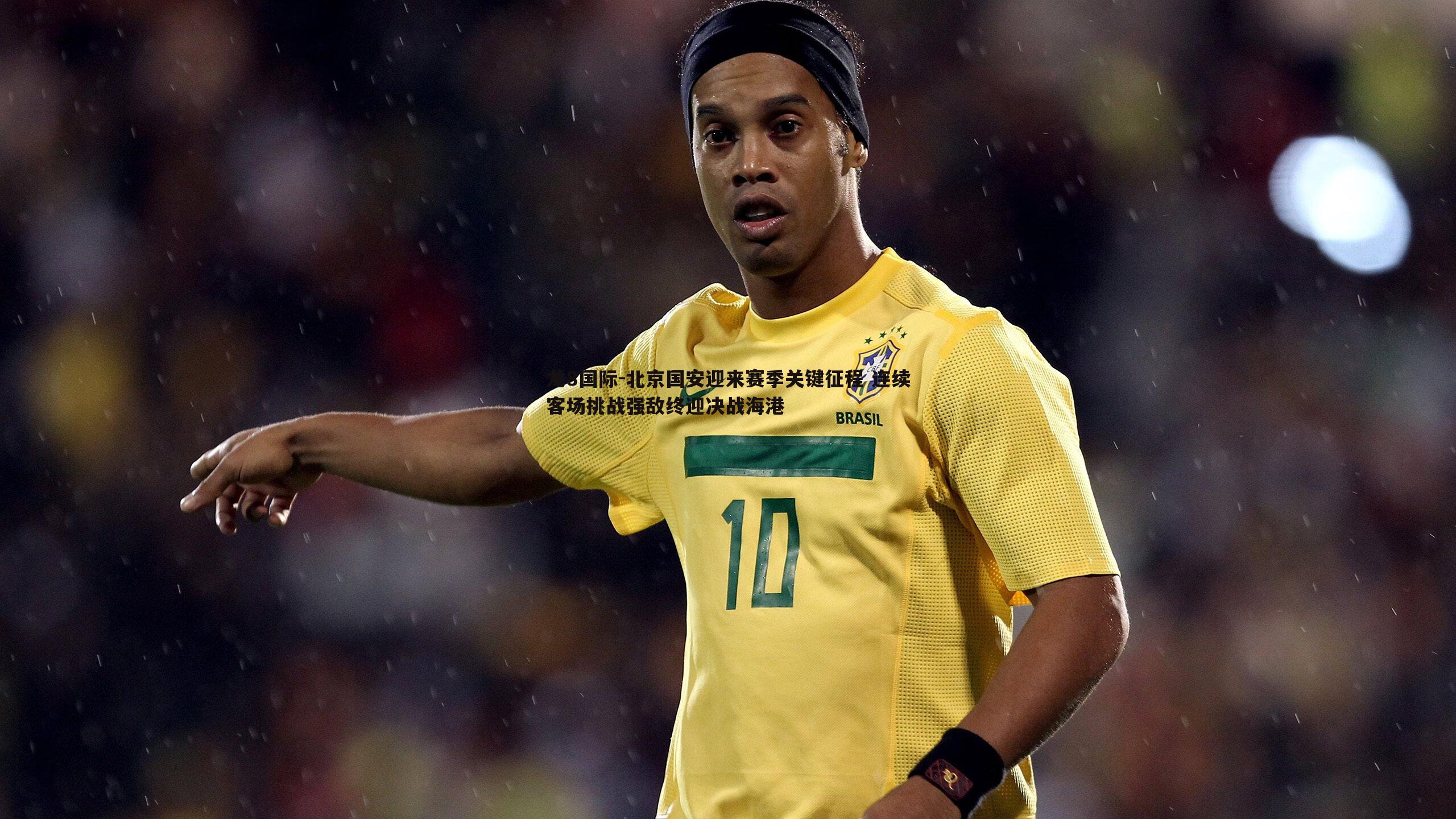 北京国安迎来赛季关键征程 连续客场挑战强敌终迎决战海港